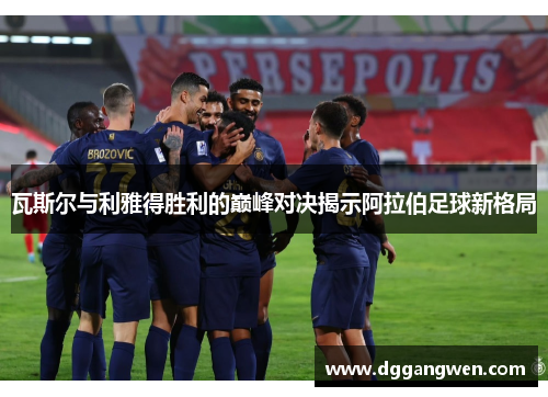 瓦斯尔与利雅得胜利的巅峰对决揭示阿拉伯足球新格局